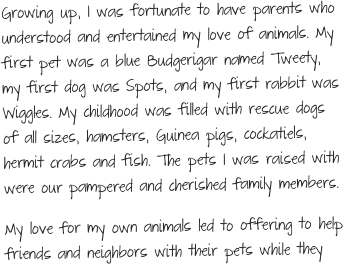 Growing up, I was fortunate to have parents who understood and entertained my love of animals. My first pet was a blue Budgerigar named Tweety, my first dog was Spots, and my first rabbit was Wiggles. My childhood was filled with rescue dogs of all sizes, hamsters, Guinea pigs, cockatiels, hermit crabs and fish. The pets I was raised with were our pampered and cherished family members. 
My love for my own animals led to offering to help friends and neighbors with their pets while they 
