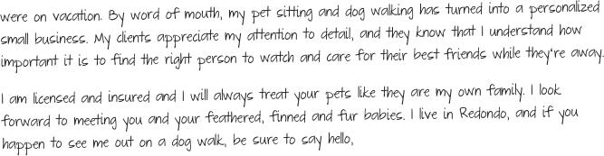 were on vacation. By word of mouth, my pet sitting and dog walking has turned into a personalized small business. My clients appreciate my attention to detail, and they know that I understand how important it is to find the right person to watch and care for their best friends while theyʻre away. 
I am licensed and insured and I will always treat your pets like they are my own family. I look forward to meeting you and your feathered, finned and fur babies. I live in Redondo, and if you happen to see me out on a dog walk, be sure to say hello, 